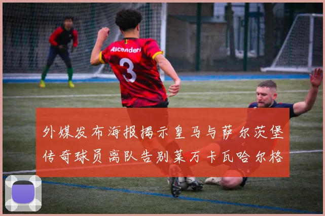外媒发布海报揭示皇马与萨尔茨堡传奇球员离队告别莱万卡瓦哈尔格列兹曼