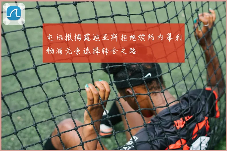 电讯报揭露迪亚斯拒绝续约内幕利物浦无奈选择转会之路