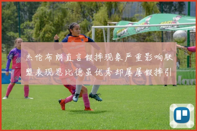 杰伦布朗直言假摔现象严重影响联盟表现恩比德虽优秀却屡屡假摔引争议