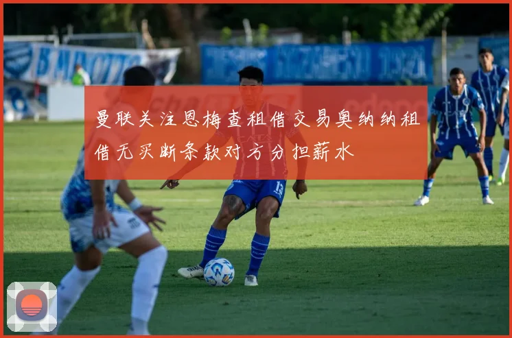 曼联关注恩梅查租借交易奥纳纳租借无买断条款对方分担薪水