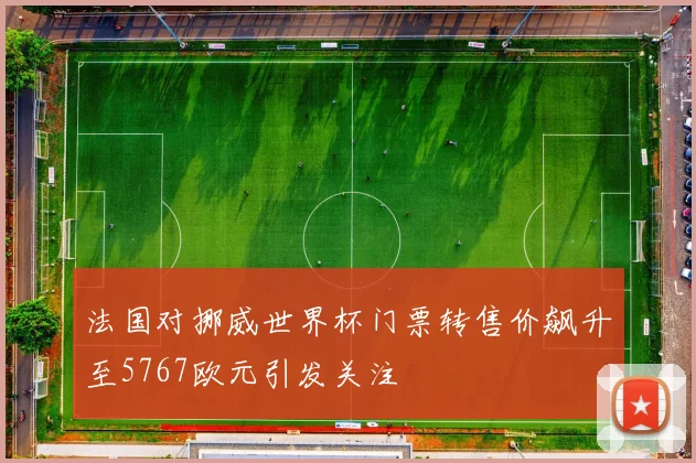 法国对挪威世界杯门票转售价飙升至5767欧元引发关注