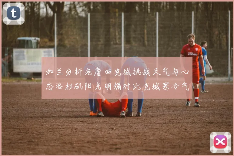 加兰分析老詹回克城挑战天气与心态洛杉矶阳光明媚对比克城寒冷气候