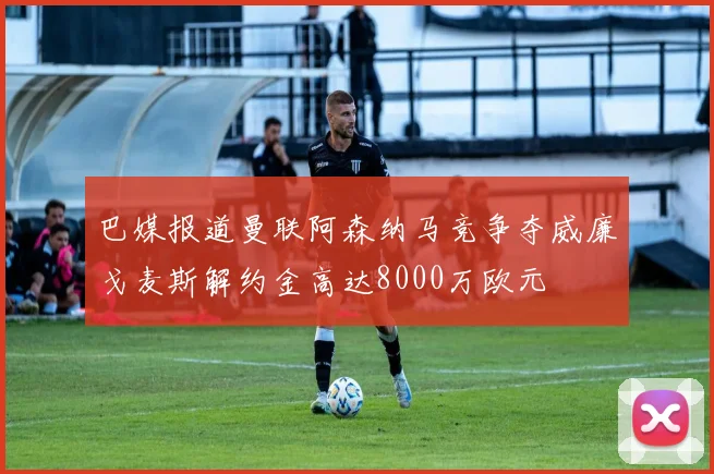 巴媒报道曼联阿森纳马竞争夺威廉戈麦斯解约金高达8000万欧元