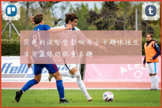贝弗利谈哈登影响与小卡趣味性生活与篮球的双重乐趣