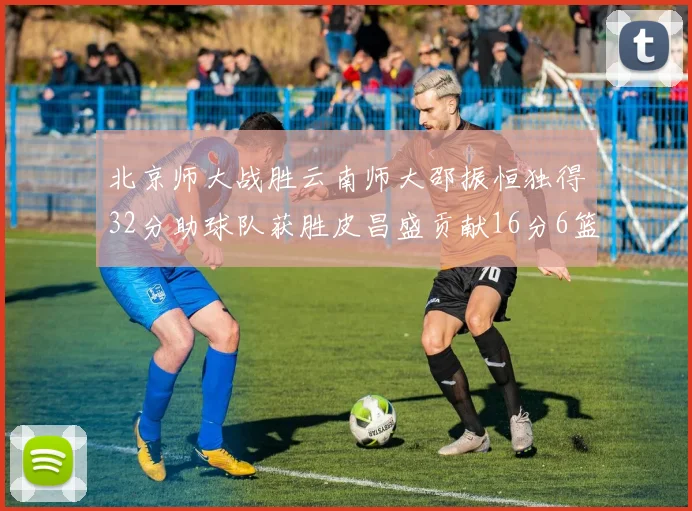北京师大战胜云南师大邵振恒独得32分助球队获胜皮昌盛贡献16分6篮板5助攻