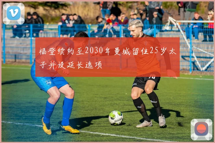 福登续约至2030年曼城留住25岁太子并设延长选项