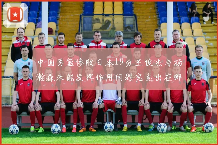 中国男篮惨败日本19分王俊杰与杨瀚森未能发挥作用问题究竟出在哪儿