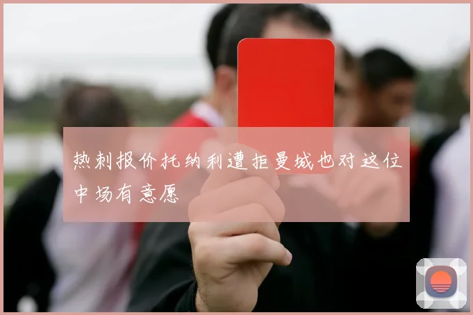 热刺报价托纳利遭拒曼城也对这位中场有意愿