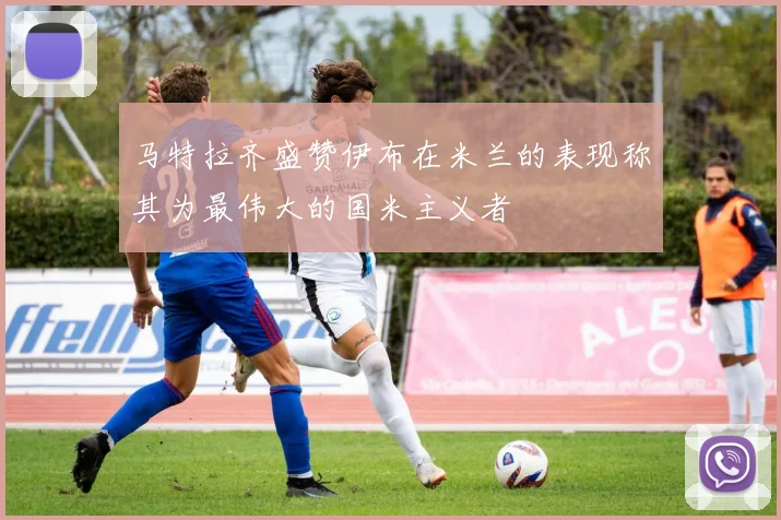 马特拉齐盛赞伊布在米兰的表现称其为最伟大的国米主义者