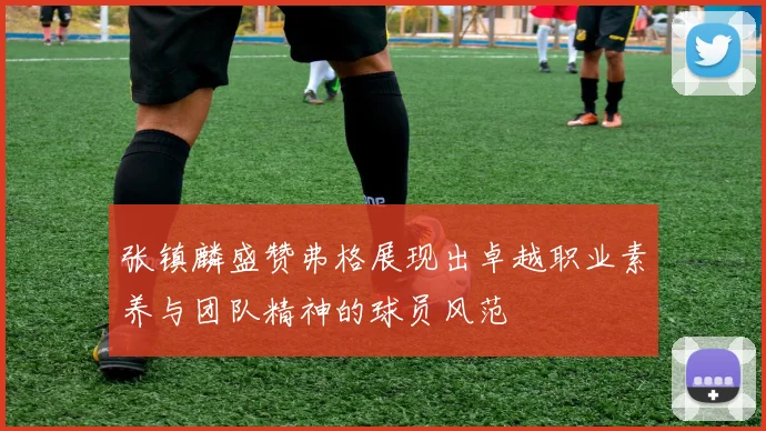 张镇麟盛赞弗格展现出卓越职业素养与团队精神的球员风范