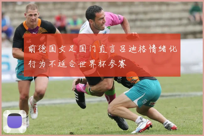前德国女足国门直言吕迪格情绪化行为不适合世界杯参赛