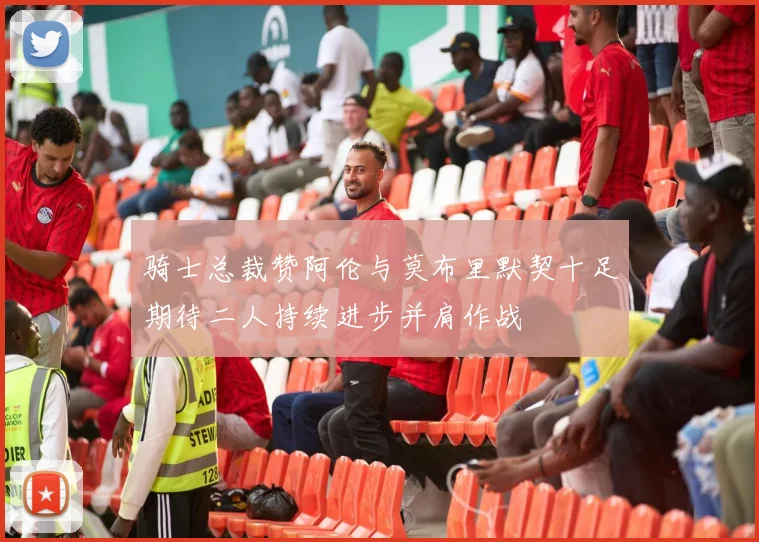 骑士总裁赞阿伦与莫布里默契十足期待二人持续进步并肩作战